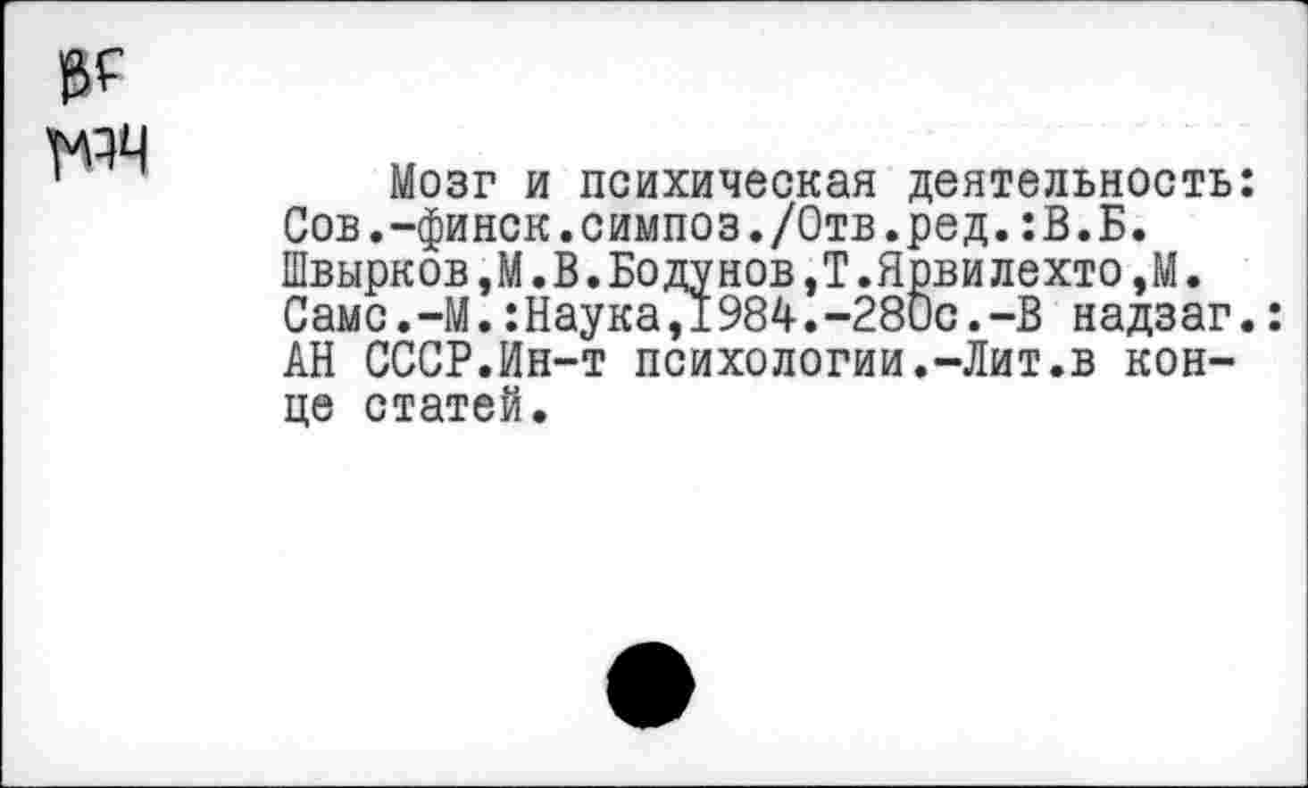 ﻿Мозг и психическая деятельность: Сов.-финск.симпоз./Отв.ред.:В.Б. Швырков,М. В.Бодунов,Т.Ярвилехто,М. Самс.-М.:Наука,1984.-280с.-В надзаг.: АН СССР.Ин-т психологии.-Лит.в конце статей.